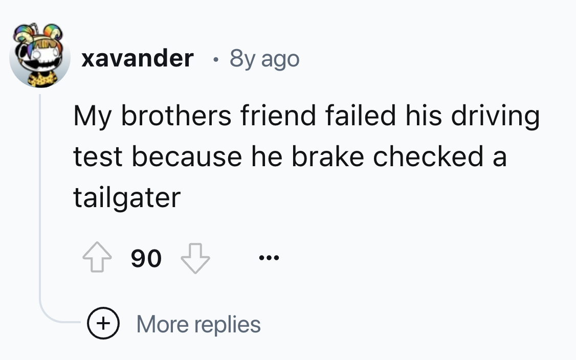 number - xavander 8y ago My brothers friend failed his driving test because he brake checked a tailgater 90 More replies